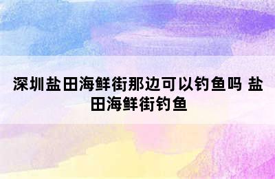 深圳盐田海鲜街那边可以钓鱼吗 盐田海鲜街钓鱼